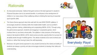 Rationale
 As discussed previously, I believe that game sense is the best approach in student’s
Physical Education due to its several benefits. It contributes to the development of
children in so many areas of their wellbeing without inhibiting the learning of essential
sport-specific skills.
 The Game Sense approach also links well with the new NSW PDHPE syllabus. It
encourages students to develop skills that enable better health, such as problem-
solving, decision making, collaborating and cooperating (NESA, 2018). Through using
the game sense approach, students are engaging in cooperative games, which
involves them to use these critical skills. The syllabus is also inclusive of the learning
needs of all students (NESA, 2018). Game sense provides opportunities for success for
all ability levels through modified games. This allows students to be more involved and
hands on, rather than having to learn the skill separately.
 Moreover, the game sense approach is very student-centred as the needs and ability of
students are always a priority and also encourages students to develop their skills and
understanding.
 