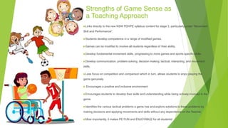 Strengths of Game Sense as
a Teaching Approach
Links directly to the new NSW PDHPE syllabus content for stage 3, particularly under “Movement
Skill and Performance”.
Students develop competence in a range of modified games.
Games can be modified to involve all students regardless of their ability.
Develop fundamental movement skills, progressing to more games and sports specific-skills.
Develop communication, problem-solving, decision making, tactical, interacting, and movement
skills.
Less focus on competition and comparison which in turn, allows students to enjoy playing the
game genuinely
 Encourages a positive and inclusive environment
Encourages students to develop their skills and understanding while being actively involved in the
game.
Identifies the various tactical problems a game has and explore solutions to these problems by
making decisions and applying movements and skills without any dependence on the Teacher.
Most importantly, it makes PE FUN and ENJOYABLE for all students!
 