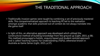 THE TRADITIONAL APPROACH
• Traditionally invasion games were taught by combining a set of previously mastered
skills. This compartmentalised approach to teaching PE led to the realisation
amongst academic that skills practiced out of context do not always translate into
the game itself
• In light of this, an alternative approach was developed which utilised the
constructivist method of building knowledge from the ground up (Light, 2015, p.38).
This method encouraged a holistic, enquiry based and student centred approach
and is called Teaching Games For Understanding (TGFU), otherwise known in
Australia as Game Sense (Light, 2015, p.37).
 