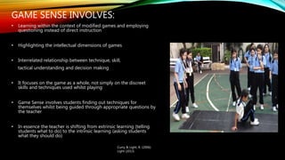 GAME SENSE INVOLVES:
• Learning within the context of modified games and employing
questioning instead of direct instruction
• Highlighting the intellectual dimensions of games
• Interrelated relationship between technique, skill,
tactical understanding and decision making
• It focuses on the game as a whole, not simply on the discreet
skills and techniques used whilst playing
• Game Sense involves students finding out techniques for
themselves whilst being guided through appropriate questions by
the teacher
• In essence the teacher is shifting from extrinsic learning (telling
students what to do) to the intrinsic learning (asking students
what they should do)
Curry & Light, R. (2006)
Light (2013)
 