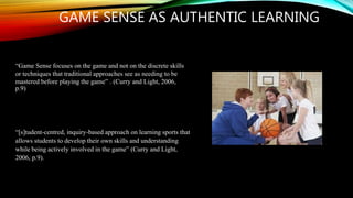 GAME SENSE AS AUTHENTIC LEARNING
“[s]tudent-centred, inquiry-based approach on learning sports that
allows students to develop their own skills and understanding
while being actively involved in the game” (Curry and Light,
2006, p.9).
“Game Sense focuses on the game and not on the discrete skills
or techniques that traditional approaches see as needing to be
mastered before playing the game” . (Curry and Light, 2006,
p.9)
 