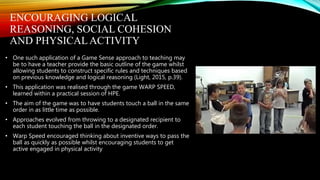 ENCOURAGING LOGICAL
REASONING, SOCIAL COHESION
AND PHYSICALACTIVITY
• One such application of a Game Sense approach to teaching may
be to have a teacher provide the basic outline of the game whilst
allowing students to construct specific rules and techniques based
on previous knowledge and logical reasoning (Light, 2015, p.39).
• This application was realised through the game WARP SPEED,
learned within a practical session of HPE.
• The aim of the game was to have students touch a ball in the same
order in as little time as possible.
• Approaches evolved from throwing to a designated recipient to
each student touching the ball in the designated order.
• Warp Speed encouraged thinking about inventive ways to pass the
ball as quickly as possible whilst encouraging students to get
active engaged in physical activity
 