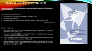 LINKS TO SYLLABUS CONTENT
Proper utilisation of the Game Sense approach would address the following
syllabus content:
Adheres to the overall rationales of:
• encouraging an understanding and valuing of self and others
• promotes physical activity
• emphasises informed decision making leading to effective and responsible action
(Board of studies, 2007, pp. 6-7)
Stage 3 outcomes
• Communication (COS3.1 – communicates confidently in a variety of situations)
(Board of studies, 2007, p.21)
• Decision making (DMS2.2 0 - makes decisions as an individual and as a group
member) (Board of studies, 2007, p.22)
• Active lifestyle (ALS3.6 - shows how to maintain and improve the quality of an
active lifestyle) (Board of studies, 2007, p.26)
• Games and sport (GSS3.8 – Applies movement skills in games and sports that
require communication, cooperation, decision making and observing of rules)
(Board of studies, 2007, p.28)
 