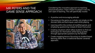 MR PETERS AND THE
GAME SENSE APPROACH
Considering this innovative approach to teaching
physical education, I have chosen to adopt it into my
own style of teaching. This will specifically involve:
• A positive and encouraging attitude
• Focussing on the game as a whole, not simply on the
discreet skills and techniques used whilst playing
• Learning within the context of modified games and
employing questioning instead of direct instruction
• Creating situations which allow students to find out
techniques for themselves whilst being guided
through appropriate questions by the teacher
• Create engaging lessons focussing on student based
learning rather than a traditional teacher centered
approach.
 