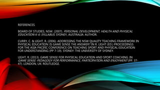 REFERENCES
BOARD OF STUDIES, NSW. (2007). PERSONAL DEVELOPMENT, HEALTH AND PHYSICAL
EDUCATION K-6: SYLLABUS. SYDNEY, AUSTRALIA: AUTHOR.
CURRY, C. & LIGHT, R. (2006). ADDRESSING THE NSW QUALITY TEACHING FRAMEWORK IN
PHYSICAL EDUCATION: IS GAME SENSE THE ANSWER? IN R. LIGHT (ED.) PROCEEDINGS
FOR THE ASIA PACIFIC CONFERENCE ON TEACHING SPORT AND PHYSICAL EDUCATION
FOR UNDERSTANDING (PP 7-19). SYDNEY: THE UNIVERSITY OF SYDNEY.
LIGHT, R. (2013). GAME SENSE FOR PHYSICAL EDUCATION AND SPORT COACHING. IN
GAME SENSE: PEDAGOGY FOR PERFORMANCE, PARTICIPATION AND ENJOYMENT (PP. 37-
47). LONDON, UK: ROUTLEDGE.
 