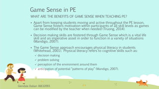 Game Sense in PE
WHAT ARE THE BENEFITS OF GAME SENSE WHEN TEACHING PE?
 Apart from keeping students moving and active throughout the PE lesson,
Game Sense fosters motivation within participants of all skill levels as games
can be modified by the teacher when needed (Truong, 2014).
 Decision making skills are fostered through Game Sense which is a vital life
skill and an imperative asset in order to function in a variety of situations
(Mandigo, 2007).
 The Game Sense approach encourages physical literacy in students
(Whitehead, 2001). Physical literacy refers to cognitive skills such as:
 decision making
 problem solving
 perception of the environment around them
 anticipation of potential “patterns of play” (Mandigo, 2007).
Glendale Daban 16632093
 