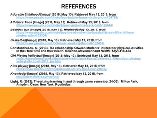 REFERENCES
Adorable Childhood [Image] (2018, May 13). Retrieved May 13, 2018, from
https://www.pexels.com/photo/four-toddler-forms-circle-photo-754769/
Athletics Track [Image] (2018, May 13). Retrieved May 13, 2018, from
https://www.pexels.com/photo/brown-and-white-track-field-163444/
Baseball boy [Image] (2018, May 13). Retrieved May 13, 2018, from
https://www.pexels.com/photo/boy-in-red-and-white-baseball-jersey-tilt-shift-lens-
photography-163304/
Basketball [Image] (2018, May 13). Retrieved May 13, 2018, from
https://www.pexels.com/photo/man-dunking-the-ball-163452/
Constantinescu, A. (2013). The relationship between students’ interest for physical activities
in their free time and their health. Science, Movement and Health, 13(2) 418-424.
Girl Playing Volleyball [Image] (2018, May 13). Retrieved May 13, 2018, from
https://classroomclipart.com/clipart-view/Clipart/Sports/Volleyball_Clipart/girl-playing-
volleyball-clipart-5917_jpg.htm
Kids playing [Image] (2018, May 13). Retrieved May 13, 2018, from
https://www.pexels.com/photo/action-activity-balls-day-296302/
Knowledge [Image] (2018, May 13). Retrieved May 13, 2018, from
http://www.pexels.com/photo/
Light, R. (2013). Theorizing learning in and through game sense (pp. 24-36). Milton Park,
Anigdon, Oxon: New York: Routledge.
 