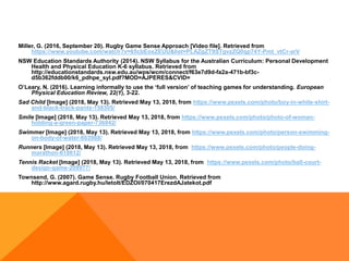 Miller, G. (2016, September 20). Rugby Game Sense Approach [Video file]. Retrieved from
https://www.youtube.com/watch?v=65cbEoxZEUU&list=PLAZgZT9STgvzZQ0qp74Y-Pmt_vtCr-arV
NSW Education Standards Authority (2014). NSW Syllabus for the Australian Curriculum: Personal Development
Health and Physical Education K-6 syllabus. Retrieved from
http://educationstandards.nsw.edu.au/wps/wcm/connect/f63e7d9d-fa2a-471b-bf3c-
d5b362fddb00/k6_pdhpe_syl.pdf?MOD=AJPERES&CVID=
O’Leary, N. (2016). Learning informally to use the ‘full version’ of teaching games for understanding. European
Physical Education Review, 22(1), 3-22.
Sad Child [Image] (2018, May 13). Retrieved May 13, 2018, from https://www.pexels.com/photo/boy-in-white-shirt-
and-black-track-pants-158305/
Smile [Image] (2018, May 13). Retrieved May 13, 2018, from https://www.pexels.com/photo/photo-of-woman-
holding-a-green-paper-736842/
Swimmer [Image] (2018, May 13). Retrieved May 13, 2018, from https://www.pexels.com/photo/person-swimming-
on-body-of-water-863988/
Runners [Image] (2018, May 13). Retrieved May 13, 2018, from https://www.pexels.com/photo/people-doing-
marathon-618612/
Tennis Racket [Image] (2018, May 13). Retrieved May 13, 2018, from https://www.pexels.com/photo/ball-court-
design-game-209977/
Townsend, G. (2007). Game Sense. Rugby Football Union. Retrieved from
http://www.agard.rugby.hu/letolt/EDZOI/070417ErezdAJatekot.pdf
 