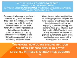 WHY IS PHYSICAL EDUCATION IMPORTANT?
WHY IS IT A KEY LEARNING AREA?
WHY IS MY CHILD PLAYING GAMES WHEN THEY SHOULD BE LEARNING
TECHNICAL GAMES AND SKILLS?
Current research has identified that
as society progresses, people’s free
time becomes greatly restricted and
the choices/practices they are
engaging in, in their sparingly free
moments have great influence over
their quality of life (Constantinescu,
2013). As parents, we all wish to
promote our children’s quality of life,
and the first step, begins with a
quality physical education.
As a parent, all concerns you have
are valid and justifiable, you are
the person that protects, supports
and loves your child. By reading
this information, you will leave
here with an informed perspective
that addresses the above
questions and has you asking
critical questions relating to the
Game Sense approach we are
employing within our school.
THEREFORE, HOW DO WE ENSURE THAT OUR
CHILDREN ARE ENGAGING IN AN ACTIVE
LIFESTYLE IN THESE SPARINGLY FREE MOMENTS
?
 