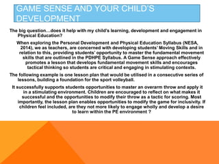 GAME SENSE AND YOUR CHILD’S
DEVELOPMENT
The big question…does it help with my child’s learning, development and engagement in
Physical Education?
When exploring the Personal Development and Physical Education Syllabus (NESA,
2014), we as teachers, are concerned with developing students’ Moving Skills and in
relation to this, providing students’ opportunity to master the fundamental movement
skills that are outlined in the PDHPE Syllabus. A Game Sense approach effectively
promotes a lesson that develops fundamental movement skills and encourages
tactical thinking so students are critical and engaging in stimulating contexts.
The following example is one lesson plan that would be utilised in a consecutive series of
lessons, building a foundation for the sport volleyball.
It successfully supports students opportunities to master an overarm throw and apply it
in a stimulating environment. Children are encouraged to reflect on what makes it
successful and the opportunities to modify their throw as a tactic for scoring. Most
importantly, the lesson plan enables opportunities to modify the game for inclusivity. If
children feel included, are they not more likely to engage wholly and develop a desire
to learn within the PE environment ?
 