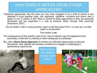HOW DOES IT DIFFER FROM OTHER
APPROACHES
Traditional approaches, like the ones you may have engaged in as a child at school or are
reflected in local sporting clubs, are organised, repetitive, mundane and driven with a
desire to win or perfect a skill. What is central to these approaches is they are generally
drill-based and are organised in a way to produce ‘elites’ through ‘elite coaching’
(Townsend, 2007).
Are all children ‘elite’ in every practice, sport or skill they learn? Am I, or even you, an elite
coach in all domains?
The answer is no.
The consequence of this practice, loss of fun, loss of interest, loss of engagement and
eventually a child who is unwilling or feels inadequate to participate.
But, with a Game Sense Approach all children are afforded opportunities to discover
themselves, their abilities and develop confidence to engage in challenging or
spontaneous experiences.
HOW WOULD
YOU PREFER
TO SEE YOUR
CHILD?
 
