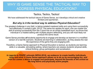 WHY IS GAME SENSE THE TACTICAL WAY TO
ADDRESS PHYSICAL EDUCATION?
Tactics, Tactics, Tactics!
We have addressed the tactical nature of Game Sense, as it develops critical and creative
thinkers and sportsman.
But why is it the tactical way to address Physical Education?
The greatest challenge in any field, is taking isolated mastered skills and using them successfully
and effectively in context (Light, 2013). The same too applies for sport, one can master the
skill of scoring successfully from the 3 point line on an empty basketball court, but throw that
individual in a heated setting with multiple players defending, and you will most likely not
produce the same result.
Game Sense provides all students opportunity to engage and develop as learners in a modified
version of a real life scenario. Students are learning in collaboration, as they assess the real
life experience of the game they are engaging with.
Therefore, a Game Sense approach to Physical Education is tactical, as students are learning
skills in a valuable, stimulating setting, where teachers can assess students’ physical skills,
critical thinking, group participation and socialisation.
In regards to PDHPE rationale (NESA,2014), we endeavor to create healthy individuals,
body and mind. A Game Sense approach allows us to do so by encouraging fun, and
with fun comes a desire to engage and participate, beyond the bounds of the school as
life long learns and physically active people.
 