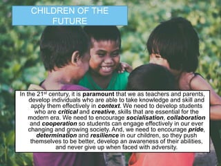 In the 21st century, it is paramount that we as teachers and parents,
develop individuals who are able to take knowledge and skill and
apply them effectively in context. We need to develop students
who are critical and creative, skills that are essential for the
modern era. We need to encourage socialisation, collaboration
and cooperation so students can engage effectively in our ever
changing and growing society. And, we need to encourage pride,
determination and resilience in our children, so they push
themselves to be better, develop an awareness of their abilities,
and never give up when faced with adversity.
CHILDREN OF THE
FUTURE
 