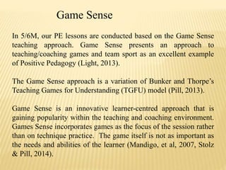 Game Sense 
In 5/6M, our PE lessons are conducted based on the Game Sense 
teaching approach. Game Sense presents an approach to 
teaching/coaching games and team sport as an excellent example 
of Positive Pedagogy (Light, 2013). 
The Game Sense approach is a variation of Bunker and Thorpe’s 
Teaching Games for Understanding (TGFU) model (Pill, 2013). 
Game Sense is an innovative learner-centred approach that is 
gaining popularity within the teaching and coaching environment. 
Games Sense incorporates games as the focus of the session rather 
than on technique practice. The game itself is not as important as 
the needs and abilities of the learner (Mandigo, et al, 2007, Stolz 
& Pill, 2014). 
 