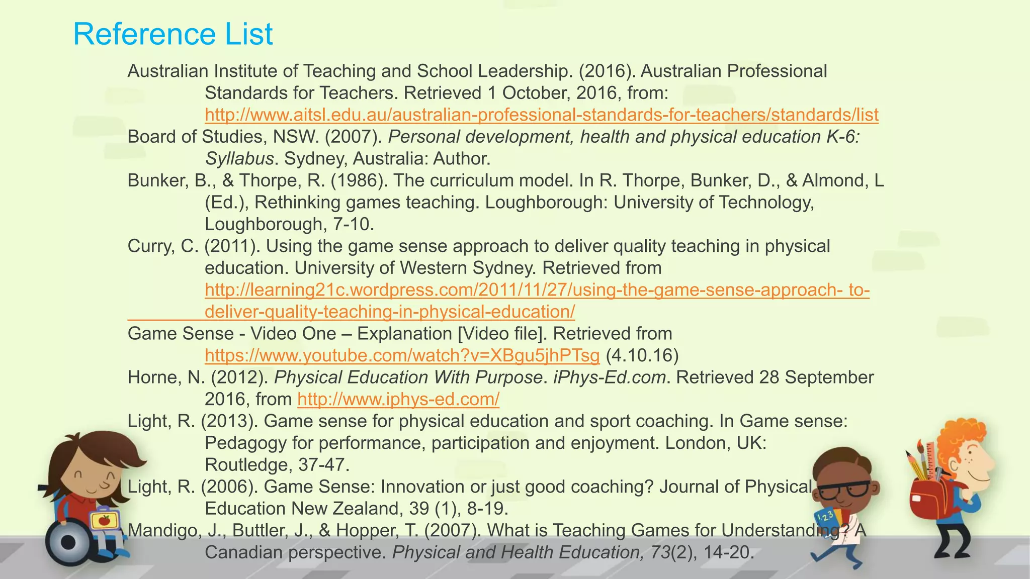 Reference List
Australian Institute of Teaching and School Leadership. (2016). Australian Professional
Standards for Teachers. Retrieved 1 October, 2016, from:
http://www.aitsl.edu.au/australian-professional-standards-for-teachers/standards/list
Board of Studies, NSW. (2007). Personal development, health and physical education K-6:
Syllabus. Sydney, Australia: Author.
Bunker, B., & Thorpe, R. (1986). The curriculum model. In R. Thorpe, Bunker, D., & Almond, L
(Ed.), Rethinking games teaching. Loughborough: University of Technology,
Loughborough, 7-10.
Curry, C. (2011). Using the game sense approach to deliver quality teaching in physical
education. University of Western Sydney. Retrieved from
http://learning21c.wordpress.com/2011/11/27/using-the-game-sense-approach- to-
deliver-quality-teaching-in-physical-education/
Game Sense - Video One – Explanation [Video file]. Retrieved from
https://www.youtube.com/watch?v=XBgu5jhPTsg (4.10.16)
Horne, N. (2012). Physical Education With Purpose. iPhys-Ed.com. Retrieved 28 September
2016, from http://www.iphys-ed.com/
Light, R. (2013). Game sense for physical education and sport coaching. In Game sense:
Pedagogy for performance, participation and enjoyment. London, UK:
Routledge, 37-47.
Light, R. (2006). Game Sense: Innovation or just good coaching? Journal of Physical
Education New Zealand, 39 (1), 8-19.
Mandigo, J., Buttler, J., & Hopper, T. (2007). What is Teaching Games for Understanding? A
Canadian perspective. Physical and Health Education, 73(2), 14-20.
 