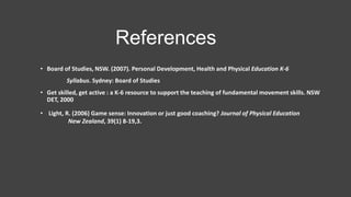 • Board of Studies, NSW. (2007). Personal Development, Health and Physical Education K-6
Syllabus. Sydney: Board of Studies
• Get skilled, get active : a K-6 resource to support the teaching of fundamental movement skills. NSW
DET, 2000
References
• Light, R. (2006) Game sense: Innovation or just good coaching? Journal of Physical Education
New Zealand, 39(1) 8-19,3.
 