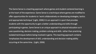 The Game Sense is a teaching approach where games and student-centered learning is
at the heart of the experience. Game Sense is a technique where games are modified to
offer opportunities for students to ‘work collaboratively on developing strategies, tactics
and appropriate technique’ (Light, 2006) It Is an approach in sport that provides
students with the opportunity to gain a better understanding and skills through
participating in games. Same Sense is an unique approach to physical education as it
uses questioning, decision making, problem solving and skills rather than practicing
isolated techniques before being involved in game. This teaching approach contains
‘emphasises the development of skill, understanding and decision making ability
occurring at the same time. (Light, 2006)
 