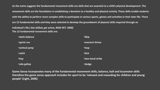 As the name suggests the fundamental movement skills are skills that are essential to a child’s physical development. The
movement skills are the foundation in establishing a devotion to a healthy and physical activity. These skills enable students
with the ability to perform more complex skills to participate in various sports, games and activities in their later life. There
are 12 fundamental skills and they were selected to develop the groundwork of physical skills required through an
individual’s life.( Get skilled, get active, NSW DET. 2000)
The 12 fundamental movement skills are:
•static balance
•sprint run
•vertical jump
•catch
•hop
•side gallop
•Skip
•overarm throw
•leap
•kick
•two-hand strike
•dodge
Game Sense incorporates many of the fundamental movement skills, balance, ball and locomotor skills
therefore the game sense approach includes for sport to be ‘relevant and rewarding for children and young
people’ (Light, 2006)
 