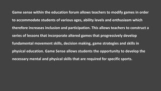 Game sense within the education forum allows teachers to modify games in order
to accommodate students of various ages, ability levels and enthusiasm which
therefore increases inclusion and participation. This allows teachers to construct a
series of lessons that incorporate altered games that progressively develop
fundamental movement skills, decision making, game strategies and skills in
physical education. Game Sense allows students the opportunity to develop the
necessary mental and physical skills that are required for specific sports.
 