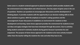 Game sense is a student-centered approach to physical education which provides students with
the environment to be independent and critical learners. One key aspect of game sense is the use
of questions. Teachers use questions to encourage peer discussions and the development of
thinking players. It provides students with the opportunity to use decision making skills to think
about solutions to games. With the emphasis on teacher’s asking questions and the
encouragement of peer discussions it establishes an environment for students to their
development and learning. Game Sense approach provides the environment for students to test
out ideas and apply strategies that have been developed through discussions. Due to activities
being student-centered it motivates students during games because it promotes fun and
enjoyment. The purpose of Game Sense approach is for students to be more actively included
rather than the teacher telling the students the rules and what they have to do.
 