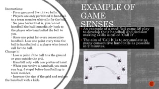 EXAMPLE OF
GAME
SENSES An example of a modified game 5S play
to develop their handball and decision
making skills is called ‘Call It’ .
 The aim of ‘Call It’ is to accumulate as
many consecutive handballs as possible
in 2 minutes.
Instructions:
- Form groups of 6 with two balls.
- Players are only permitted to handball
to a team member who calls for the ball.
- No pass-backs: that is, you cannot
handball the ball immediately back to
the player who handballed the ball to
you.
- Score one point for every consecutive
handball. Lose one point every time the
ball is handballed to a player who doesn’t
call for the ball.
Change it:
- Lose a point if the ball hits the ground
or goes outside the grid.
- Handbill only with non-preferred hand.
- When you receive a handball, you must
run (e.g. 5 steps) before handballing to
team member.
- Increase the size of the grid and replace
the handball with a kick.
 