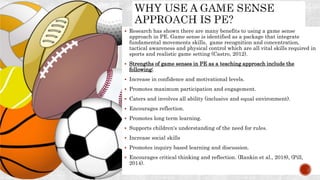  Research has shown there are many benefits to using a game sense
approach in PE. Game sense is identified as a package that integrate
fundamental movements skills, game recognition and concentration,
tactical awareness and physical control which are all vital skills required in
sports and realistic game setting (Castro, 2012).
 Strengths of game senses in PE as a teaching approach include the
following:
 Increase in confidence and motivational levels.
 Promotes maximum participation and engagement.
 Caters and involves all ability (inclusive and equal environment).
 Encourages reflection.
 Promotes long term learning.
 Supports children's understanding of the need for rules.
 Increase social skills
 Promotes inquiry based learning and discussion.
 Encourages critical thinking and reflection. (Rankin et al., 2018), (Pill,
2014).
 