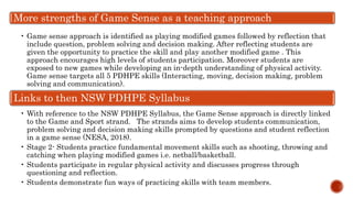 More strengths of Game Sense as a teaching approach
• Game sense approach is identified as playing modified games followed by reflection that
include question, problem solving and decision making. After reflecting students are
given the opportunity to practice the skill and play another modified game . This
approach encourages high levels of students participation. Moreover students are
exposed to new games while developing an in-depth understanding of physical activity.
Game sense targets all 5 PDHPE skills (Interacting, moving, decision making, problem
solving and communication).
Links to then NSW PDHPE Syllabus
• With reference to the NSW PDHPE Syllabus, the Game Sense approach is directly linked
to the Game and Sport strand. The strands aims to develop students communication,
problem solving and decision making skills prompted by questions and student reflection
in a game sense (NESA, 2018).
• Stage 2- Students practice fundamental movement skills such as shooting, throwing and
catching when playing modified games i.e. netball/basketball.
• Students participate in regular physical activity and discusses progress through
questioning and reflection.
• Students demonstrate fun ways of practicing skills with team members.
 