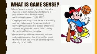 WHAT IS GAME SENSE?
Game Sense is a teaching approach that allows
students to gain skills and understanding in
physical education through actively
participating in games (Light, 2013).
The purpose of using Game Sense as a teaching
approach is because it focuses on student
learning through cognitive aspects of learning –
students are given the time to reflect during
the game and learn as they play.
Game Sense provides students with inclusive
and engaging games that are modified to suit
their needs but also focus on developing skills
(Mandigo et al, 2007).
 