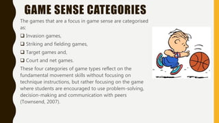 GAME SENSE CATEGORIES
The games that are a focus in game sense are categorised
as:
 Invasion games,
 Striking and fielding games,
 Target games and,
 Court and net games.
These four categories of game types reflect on the
fundamental movement skills without focusing on
technique instructions, but rather focusing on the game
where students are encouraged to use problem-solving,
decision-making and communication with peers
(Townsend, 2007).
 