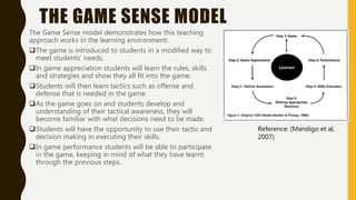 THE GAME SENSE MODEL
The Game Sense model demonstrates how this teaching
approach works in the learning environment:
The game is introduced to students in a modified way to
meet students’ needs.
In game appreciation students will learn the rules, skills
and strategies and show they all fit into the game.
Students will then learn tactics such as offense and
defense that is needed in the game.
As the game goes on and students develop and
understanding of their tactical awareness, they will
become familiar with what decisions need to be made.
Students will have the opportunity to use their tactic and
decision making in executing their skills.
In game performance students will be able to participate
in the game, keeping in mind of what they have learnt
through the previous steps.
Reference: (Mandigo et al,
2007)
 