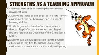 STRENGTHS AS A TEACHING APPROACH
Promotes motivation in learning the fundamental
movement skills.
Students are included and engaged in a safe learning
environment that has been modified to students’
learning abilities.
Students gain a firsthand reflection experience
through Step 3 (Tactical Awareness) and Step 4
(Making Appropriate Decisions) of the Game Sense
Model.
Students gain a new appreciation toward physical
education as they find themselves in a learning
environment where they are active and participating.
 
