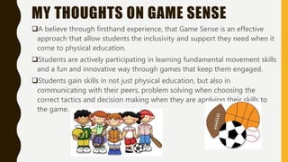 MY THOUGHTS ON GAME SENSE
A believe through firsthand experience, that Game Sense is an effective
approach that allow students the inclusivity and support they need when it
come to physical education.
Students are actively participating in learning fundamental movement skills
and a fun and innovative way through games that keep them engaged.
Students gain skills in not just physical education, but also in
communicating with their peers, problem solving when choosing the
correct tactics and decision making when they are applying their skills to
the game.
 
