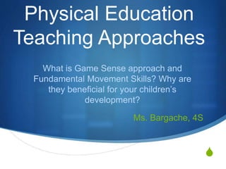 S
Physical Education
Teaching Approaches
What is Game Sense approach and
Fundamental Movement Skills? Why are
they beneficial for your children’s
development?
Ms. Bargache, 4S
 