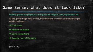 Game Sense: What does it look like?
Initially, games are played according to their original rules, equipment, etc.
As the games begin new rounds, modifications are made to the following to
create challenge:
 Equipment
 Number of players
 Game instructions
 General rules of the game
(Pill, 2016)
 