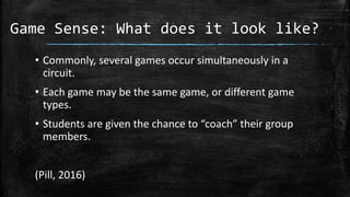 Game Sense: What does it look like?
• Commonly, several games occur simultaneously in a
circuit.
• Each game may be the same game, or different game
types.
• Students are given the chance to “coach” their group
members.
(Pill, 2016)
 