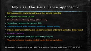 Why use the Game Sense Approach?
▪ Reinforces positive interaction with peers, thus forming friendships
▪ Strengthens communication skills
▪ Stimulates tactical thinking skills; problem solving
▪ Strengthens fundamental movement skills
▪ Allows students to make autonomous decisions; decision making
▪ Provides opportunities to improve upon game skills and understand games to a deeper extent
▪ Promotes inclusivity
▪ Enjoyable for students; motivates students to participate
▪ Very minimal teacher direction needed; mostly directed by students
(Australian Sports Commission, n.d.; NSW Department of Education and Training, 2000; Pill, 2016)
 