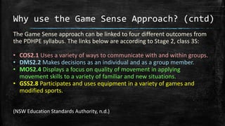 Why use the Game Sense Approach? (cntd)
The Game Sense approach can be linked to four different outcomes from
the PDHPE syllabus. The links below are according to Stage 2, class 3S:
• COS2.1 Uses a variety of ways to communicate with and within groups.
• DMS2.2 Makes decisions as an individual and as a group member.
• MOS2.4 Displays a focus on quality of movement in applying
movement skills to a variety of familiar and new situations.
• GSS2.8 Participates and uses equipment in a variety of games and
modified sports.
(NSW Education Standards Authority, n.d.)
 