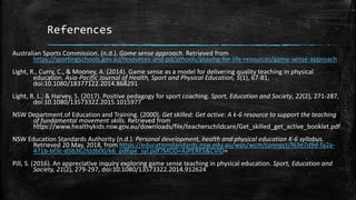 References
Australian Sports Commission. (n.d.). Game sense approach. Retrieved from
https://sportingschools.gov.au/resources-and-pd/schools/playing-for-life-resources/game-sense-approach
Light, R., Curry, C., & Mooney, A. (2014). Game sense as a model for delivering quality teaching in physical
education. Asia-Pacific Journal of Health, Sport and Physical Education, 5(1), 67-81,
doi:10.1080/18377122.2014.868291
Light, R. L., & Harvey, S. (2017). Positive pedagogy for sport coaching. Sport, Education and Society, 22(2), 271-287,
doi:10.1080/13573322.2015.1015977
NSW Department of Education and Training. (2000). Get skilled: Get active: A k-6 resource to support the teaching
of fundamental movement skills. Retrieved from
https://www.healthykids.nsw.gov.au/downloads/file/teacherschildcare/Get_skilled_get_active_booklet.pdf
NSW Education Standards Authority (n.d.). Personal development, health and physical education K-6 syllabus.
Retrieved 20 May, 2018, from https://educationstandards.nsw.edu.au/wps/wcm/connect/f63e7d9d-fa2a-
471b-bf3c-d5b362fddb00/k6_pdhpe_syl.pdf?MOD=AJPERES&CVID=
Pill, S. (2016). An appreciative inquiry exploring game sense teaching in physical education. Sport, Education and
Society, 21(2), 279-297, doi:10.1080/13573322.2014.912624
 