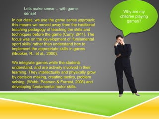 Why are my
children playing
games?
Lets make sense… with game
sense!
In our class, we use the game sense approach;
this means we moved away from the traditional
teaching pedagogy of teaching the skills and
techniques before the game (Curry, 2011). The
focus was on the development of ‘fundamental
sport skills’ rather than understand how to
implement the appropriate skills in games
(Brooker, R., et al., 2000).
We integrate games while the students
understand, and are actively involved in their
learning. They intellectually and physically grow
by decision making, creating tactics, problem
solving (Webb, Pearson & Forrest, 2006) and
developing fundamental motor skills.
 