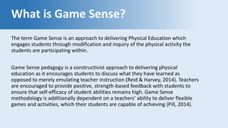 What is Game Sense?
The term Game Sense is an approach to delivering Physical Education which
engages students through modification and inquiry of the physical activity the
students are participating within.
Game Sense pedagogy is a constructivist approach to delivering physical
education as it encourages students to discuss what they have learned as
opposed to merely emulating teacher instruction (Reid & Harvey, 2014). Teachers
are encouraged to provide positive, strength-based feedback with students to
ensure that self-efficacy of student abilities remains high. Game Sense
methodology is additionally dependent on a teachers’ ability to deliver flexible
games and activities, which their students are capable of achieving (Pill, 2014).
 