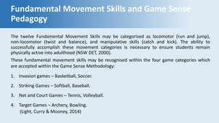 Fundamental Movement Skills and Game Sense
Pedagogy
The twelve Fundamental Movement Skills may be categorised as locomotor (run and jump),
non-locomotor (twist and balance), and manipulative skills (catch and kick). The ability to
successfully accomplish these movement categories is necessary to ensure students remain
physically active into adulthood (NSW DET, 2000).
These fundamental movement skills may be recognised within the four game categories which
are accepted within the Game Sense Methodology:
1. Invasion games – Basketball, Soccer.
2. Striking Games – Softball, Baseball.
3. Net and Court Games – Tennis, Volleyball.
4. Target Games – Archery, Bowling.
(Light, Curry & Mooney, 2014)
 