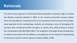 Rationale
The Game Sense approach to delivering Physical Education instruction aligns to Values
and Attitude outcomes detailed in (DET) as the inclusive instruction ensures student
worth and and dignity is maintained (V1). As a consequence of the inclusive and strength-
based approach to this methodology, students are achieving a sense of belonging (V3),
increases their involvement within the game or activity (V5), whilst striving to achieve
their full potential (V6) (BOS NSW, 2007). The recognition of strength-based consideration
to student needs align with the Syllabus encouragement to the necessity of appreciating
the diversity of learners within a group of students (NESA, 2018).
 