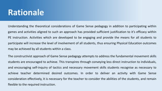 Rationale
Understanding the theoretical considerations of Game Sense pedagogy in addition to participating within
games and activities aligned to such an approach has provided sufficient justification to it’s efficacy within
PE instruction. Activities which are developed to be engaging and provide the means for all students to
participate will increase the level of involvement of all students, thus ensuring Physical Education outcomes
may be achieved by all students within a class.
The constructivist approach of Game Sense pedagogy attempts to address the fundamental movement skills
students are encouraged to achieve. This transpires through conveying less direct instruction to individuals,
and encouraging self-inquiry of tactics and necessary movement skills students recognise as necessary to
achieve teacher determined desired outcomes. In order to deliver an activity with Game Sense
consideration effectively, it is necessary for the teacher to consider the abilities of the students, and remain
flexible to the required instruction.
 