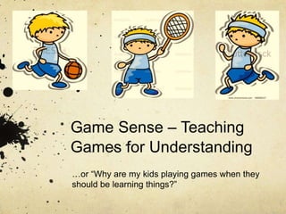Game Sense – Teaching 
Games for Understanding 
…or “Why are my kids playing games when they 
should be learning things?” 
 