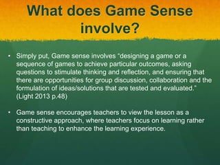 What does Game Sense 
involve? 
• Simply put, Game sense involves “designing a game or a 
sequence of games to achieve particular outcomes, asking 
questions to stimulate thinking and reflection, and ensuring that 
there are opportunities for group discussion, collaboration and the 
formulation of ideas/solutions that are tested and evaluated.” 
(Light 2013 p.48) 
• Game sense encourages teachers to view the lesson as a 
constructive approach, where teachers focus on learning rather 
than teaching to enhance the learning experience. 
 