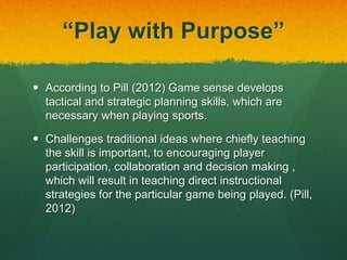 “Play with Purpose” 
 According to Pill (2012) Game sense develops 
tactical and strategic planning skills, which are 
necessary when playing sports. 
 Challenges traditional ideas where chiefly teaching 
the skill is important, to encouraging player 
participation, collaboration and decision making , 
which will result in teaching direct instructional 
strategies for the particular game being played. (Pill, 
2012) 
 
