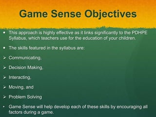 Game Sense Objectives 
 This approach is highly effective as it links significantly to the PDHPE 
Syllabus, which teachers use for the education of your children. 
 The skills featured in the syllabus are: 
 Communicating, 
 Decision Making, 
 Interacting, 
 Moving, and 
 Problem Solving 
• Game Sense will help develop each of these skills by encouraging all 
factors during a game. 
 