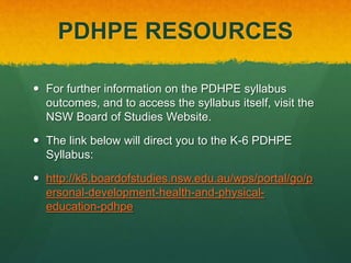 PDHPE RESOURCES 
 For further information on the PDHPE syllabus 
outcomes, and to access the syllabus itself, visit the 
NSW Board of Studies Website. 
 The link below will direct you to the K-6 PDHPE 
Syllabus: 
 http://k6.boardofstudies.nsw.edu.au/wps/portal/go/p 
ersonal-development-health-and-physical-education- 
pdhpe 
