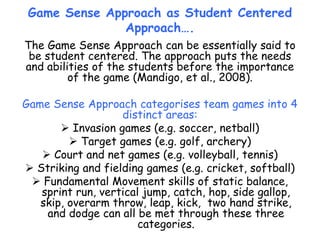 Game Sense Approach as Student Centered
Approach….
The Game Sense Approach can be essentially said to
be student centered. The approach puts the needs
and abilities of the students before the importance
of the game (Mandigo, et al., 2008).
Game Sense Approach categorises team games into 4
distinct areas:
 Invasion games (e.g. soccer, netball)
 Target games (e.g. golf, archery)
 Court and net games (e.g. volleyball, tennis)
 Striking and fielding games (e.g. cricket, softball)
 Fundamental Movement skills of static balance,
sprint run, vertical jump, catch, hop, side gallop,
skip, overarm throw, leap, kick, two hand strike,
and dodge can all be met through these three
categories.
 