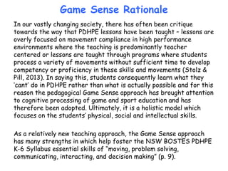 Game Sense Rationale
In our vastly changing society, there has often been critique
towards the way that PDHPE lessons have been taught – lessons are
overly focused on movement compliance in high performance
environments where the teaching is predominantly teacher
centered or lessons are taught through programs where students
process a variety of movements without sufficient time to develop
competency or proficiency in these skills and movements (Stolz &
Pill, 2013). In saying this, students consequently learn what they
‘cant’ do in PDHPE rather than what is actually possible and for this
reason the pedagogical Game Sense approach has brought attention
to cognitive processing of game and sport education and has
therefore been adopted. Ultimately, it is a holistic model which
focuses on the students’ physical, social and intellectual skills.
As a relatively new teaching approach, the Game Sense approach
has many strengths in which help foster the NSW BOSTES PDHPE
K-6 Syllabus essential skills of “moving, problem solving,
communicating, interacting, and decision making” (p. 9).
 